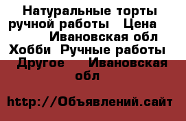 Натуральные торты ручной работы › Цена ­ 1 000 - Ивановская обл. Хобби. Ручные работы » Другое   . Ивановская обл.